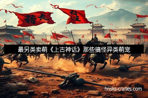 最另类卖萌《上古神话》那些搞怪异类萌宠