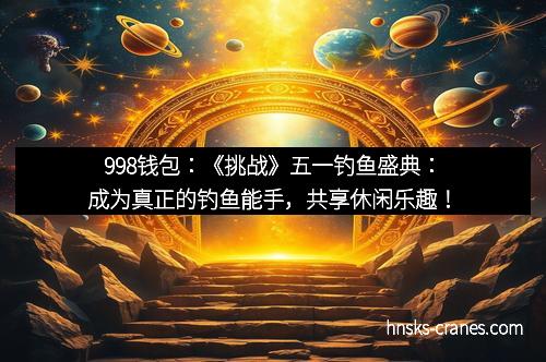 998钱包:《挑战》五一钓鱼盛典:成为真正的钓鱼能手,共享休闲乐趣!