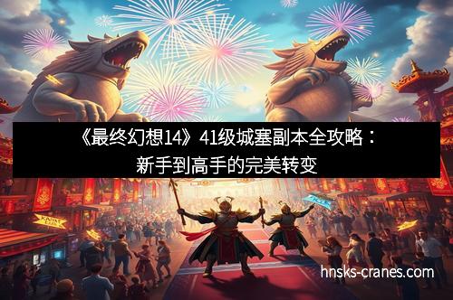 《最终幻想14》41级城塞副本全攻略:新手到高手的完美转变